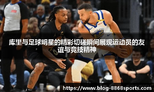 库里与足球明星的精彩切磋瞬间展现运动员的友谊与竞技精神