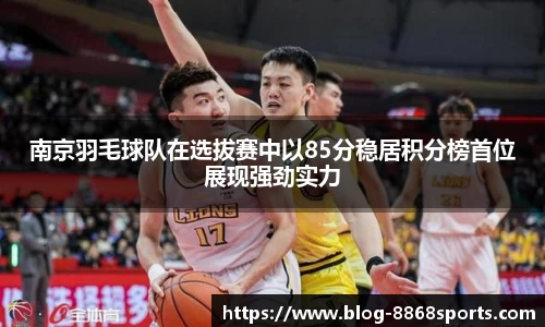南京羽毛球队在选拔赛中以85分稳居积分榜首位展现强劲实力